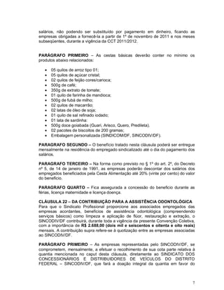 salários, não podendo ser substituído por pagamento em dinheiro, ficando as
empresas obrigadas a fornecê-la a partir de 1º de novembro de 2011 e nos meses
subseqüentes, durante a vigência da CCT 2011/2012.


PARÁGRAFO PRIMEIRO – As cestas básicas deverão conter no mínimo os
produtos abaixo relacionados:

      05 quilos de arroz tipo 01;
      05 quilos de açúcar cristal;
      02 quilos de feijão cores/carioca;
      500g de café;
      350g de extrato de tomate;
      01 quilo de farinha de mandioca;
      500g de fubá de milho;
      02 quilos de macarrão;
      02 latas de óleo de soja;
      01 quilo de sal refinado iodado;
      01 lata de sardinha:
      500g doce goiabada (Guari, Arisco, Quero, Predileta).
      02 pacotes de biscoitos de 200 gramas;
      Embalagem personalizada (SINDICOM/DF, SINCODIV/DF).

PARAGRAFO SEGUNDO – O benefício tratado nesta cláusula poderá ser entregue
mensalmente na residência do empregado sindicalizado até o dia do pagamento dos
salários.

PARAGRAFO TERCEIRO – Na forma como previsto no § 1º do art. 2º, do Decreto
nº 5, de 14 de janeiro de 1991, as empresas poderão descontar dos salários dos
empregados beneficiados pela Cesta Alimentação até 20% (vinte por cento) do valor
do benefício.

PARAGRAFO QUARTO – Fica assegurada a concessão do beneficio durante as
férias, licença maternidade e licença doença.

CLÁUSULA 22 – DA CONTRIBUIÇÃO PARA A ASSISTÊNCIA ODONTOLÓGICA
Para que o Sindicato Profissional proporcione aos associados empregados das
empresas acordantes, benefícios de assistência odontológica (compreendendo
serviços básicos) como limpeza e aplicação de flúor, restauração e extração, o
SINCODIV/DF contribuirá, durante toda a vigência da presente Convenção Coletiva,
com a importância de R$ 2.688,00 (dois mil e seiscentos e oitenta e oito reais)
mensais. A contribuição supra refere-se à quotização entre as empresas associadas
ao SINCODIV/DF.

PARÁGRAFO PRIMEIRO – As empresas representadas pelo SINCODIV/DF, se
comprometem, mensalmente, a efetuar o recolhimento de sua cota parte relativa à
quantia mencionada no caput desta cláusula, diretamente ao SINDICATO DOS
CONCESSIONÁRIOS E DISTRIBUIDORES DE VEÍCULOS DO DISTRITO
FEDERAL – SINCODIV/DF, que fará a doação integral da quantia em favor do



                                                                               7
 