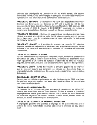 Sindicato dos Empregados no Comércio do DF, na forma mensal, com objetivo
precípuo de contribuir para a manutenção do serviço de assistência aos empregados
representados pelo Sindicato Laboral pertencentes a esta categoria.

PARÁGRAFO SEGUNDO – O valor referido no caput, será depositado em nome do
Sindicato dos Empregados no Comércio do DF, até o quinto dia útil do mês
subseqüente, na Caixa Econômica Federal, Agência Planalto n.º 002, operação 003,
conta corrente nº 5336-3, ficando o SINCODIV/DF incumbido de remeter o
comprovante do depósito ao Sindicato Laboral, um dia após o recolhimento.

PARÁGRAFO TERCEIRO – O atraso no pagamento da contribuição prevista nesta
cláusula acarretará a incidência de multa de 5% (cinco por cento) sobre o valor do
devido, bem como correção monetária a ser calculada pela média de índices do
INPC/IBGE e IGPM/FGV.

PARÁGRAFO QUARTO – A contribuição prevista na cláusula 22ª (vigésima
segunda), deverá ser paga em título separado, para a devida comprovação de seu
montante, a fim de facilitar a fiscalização do Ministério do Trabalho e dos Sindicatos
convenentes.

CLÁUSULA 23 – AUXÍLIO FUNERAL
No caso de falecimento do empregado, a empresa pagará, mediante a apresentação
de Certidão de Óbito, a título de Auxílio Funeral, ao cônjuge ou dependente legal,
valor equivalente a um salário de ingresso estabelecido no caput da Cláusula
Segunda, contra-recibo, inclusive se o fato ocorrer durante o período de experiência.

PARÁGRAFO ÚNICO – Estão desobrigadas a efetuar o pagamento as empresas
que já possuem seguro que garantam, ao cônjuge ou dependente legal do
empregado falecido, o recebimento de quantia igual ou superior ao valor do salário
de ingresso.

CLÁUSULA 24 – CESTA DE NATAL
As empresas concederão gratuitamente, no mês de dezembro de 2011, uma cesta
de natal aos seus empregados, cujo valor não integrará a base de remuneração
para quaisquer efeitos legais.

CLÁUSULA 25 – AMAMENTAÇÃO
Os intervalos de 30 (trinta minutos) para amamentação previstos no art. 396 da CLT
poderão ser acumulados em um único intervalo durante a jornada, a critério da
empregada-mãe, desde que o mesmo coincida com o horário de início ou final de
um dos turnos da jornada de trabalho. Uma vez fixado o horário, este só poderá ser
alterado por acordo entre empregada e empregador.

CLÁUSULA 26 – GARANTIA DE EMPREGO A GESTANTE
A empregada gestante terá garantido o emprego até 60 (sessenta) dias após o
término da licença-maternidade, devendo esta avisar a empresa do seu estado
atual.




                                                                                    8
 