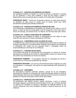 CLÁUSULA 27 – GARANTIA DE EMPREGO AO DOENTE
Ao empregado afastado do trabalho por motivo de doença, é garantido o emprego
por 45 (quarenta e cinco) dias contados a partir da alta médica, quando o
afastamento ocorrer por período igual ou superior a 30 (trinta) dias ininterruptos.

PARÁGRAFO ÚNICO – Excetua-se da garantia expressa no caput desta cláusula,
as hipóteses de justa causa ou acordo entre as partes, sendo esta última
devidamente assistida pelo sindicato profissional.

CLÁUSULA 28 – GARANTIA DE EMPREGO SERVIÇO MILITAR
Fica assegurada a estabilidade ao empregado que prestar serviço militar ou tiro de
guerra, a partir da data da incorporação e até 45 (quarenta e cinco) dias após o
retorno ao emprego, que deverá se dar, no máximo, em 30 (trinta) dias após a baixa.

CLÁUSULA 29 – CARGA E DESCARGA DE CAMINHÕES
As empresas ficam proibidas de utilizar os empregados que não sejam do setor
especifico para serviços de carga e descarga de caminhões.

CLÁUSULA 30 – CONFERÊNCIA DOS VALORES DE CAIXA
A conferência dos valores de caixa será realizada dentro da jornada de trabalho do
operador responsável e na presença deste. Impedido pela empresa de acompanhar
a conferência dos valores por ele operados ficará o empregado isento de
responsabilidade por eventuais erros verificados.

CLÁUSULA 31 – CHEQUES DEVOLVIDOS
Fica proibido descontar da remuneração dos empregados os valores de cheques
devolvidos por insuficiência de fundos ou irregularidades, exceto nos casos em que
não tenham sido obedecidas as normas da empresa.

PARÁGRAFO PRIMEIRO – O empregador informará ao empregado por escrito e
contra-recibo as normas para recebimento de cheques.

PARÁGRAFO SEGUNDO – Em caso de não atendimento dessa exigência por parte
do empregador, o empregado não poderá ser responsabilizado pela devolução de
cheque.

CLÁUSULA 32 – UNIFORMES
Os empregados receberão uniformes gratuitos, quando for de uso obrigatório,
ressalvado às empresas a indenização por extravio/inutilização dolosa do uniforme
pelo empregado, bem como os empregados deverão devolver ao final do contrato de
trabalho os uniformes fornecidos a menos de 06 (seis) meses.

CLÁUSULA 33 – INSPEÇÃO DOS VESTIÁRIOS
Os empregados não poderão recusar, quando solicitados, a abrir os armários
individuais, gavetas ou escaninhos proporcionados ao seu uso, conforme previsão
na cláusula 34ª, facultada à empresa a realização de inspeção relativa ao uso
correto e adequado, bem como condições de higiene e limpeza, desde que na sua
presença.




                                                                                 9
 