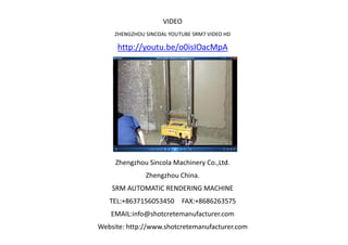 VIDEO
ZHENGZHOU SINCOAL YOUTUBE SRM7 VIDEO HD
http://youtu.be/o0isIOacMpA
Zhengzhou Sincola Machinery Co.,Ltd.
Zhengzhou China.
SRM AUTOMATIC RENDERING MACHINE
TEL:+8637156053450 FAX:+8686263575
EMAIL:info@shotcretemanufacturer.com
Website: http://www.shotcretemanufacturer.com
 