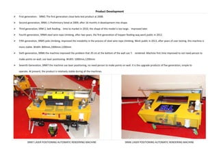 Product Development
First generation SRM1 The first generation close beta test product at 2008.
Second generation, SRM1-1 Preliminary listed at 2009, after 16 months it development into shape.
Third generation, SRM 2, belt feeding time to market in 2010, the shape of this model is too large improved later.
Fourth generation, SRM4 steel wire rope climbing, after two years, the first generation of hopper feeding way went public in 2012.
Fifth generation, SRM5 pole climbing, improved the instability in the process of steel wire rope climbing. Went public in 2013, after years of user testing, this machine is
more stable. Width: 800mm,1000mm,1200mm
Sixth generation, SRM6 the machine improved the problem that 20 cm at the bottom of the wall can t rendered. Machine first time improved to not need person to
make points on wall, use laser positioning. Width: 1000mm,1200mm
Seventh Generation, SRM7 the machine use laser positioning, no need person to make points on wall. It is the upgrade products of five generation, simple to
operate. At present, the product is relatively stable during all the machines.
SRM7 LASER POSITIONING AUTOMATIC RENDERING MACHINE SRM6 LASER POSITIONING AUTOMATIC RENDERING MACHINE
 