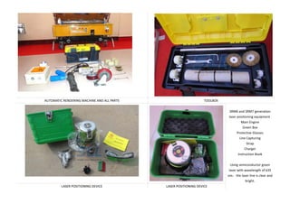 AUTOMATIC RENDERING MACHINE AND ALL PARTS TOOLBOX
SRM6 and SRM7 generation
laser positioning equipment.
Main Engine
Green Box
Protective Glasses
Line Capturing
Strap
Charger
Instruction Book
Using semiconductor green
laser with wavelength of 635
nm the laser line is clear and
bright.
LASER POSITIONING DEVICE LASER POSITIONING DEVICE
 