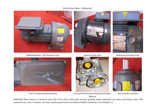 Machine Main Motor Waterproof
WANSHSIN Motor , IP55 Protection Class Aluminum Alloy Shell Waterproof and Damp Proof
Class F Insulation Galvanized Screw Anti-pendant Automatic Braking Deceleration
Machine
Seal Couplings Low Noise
WANSHSIN Motor features is aluminum alloy shell of the motor, helical gear precision grinding, unique waterproof and damp proof design, motor IP55
protection class, Class F insulation, low noise, long life, geared motor has obtained ISO9002 certification, CE certification, UL.
 
