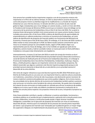 … Negocie Mejores Resultados!
… Mejores Procesos, Mejores Relaciones!
Website http://oreluis.wix.com/orasi
Luis E. Ore Teléfono 986.375.900
Email oreluis@hotmail.com
Sin Consulta Previa se incrementa el riesgo de no implementar Proyectos de Inversión
Esta semana han sucedido hechos importantes respecto a uno de los proyectos mineros más
importantes en el Perú de los últimos tiempos. En 2015 se desarrollaron acciones de fuerza en
contra del proyecto minero Las Bambas luego de las modificatorias a su Estudio de Impacto
Ambiental con unos informes técnicos. En Octubre del 2015 una comisión de alto nivel del
gobierno llegó a Cotabambas para iniciar diálogo con actores locales, y recién en Enero del 2016,
la Presidencia del Consejo de Ministros (PCM) anunció que se instalarán mesas de diálogo con los
comuneros de las provincias de Cotabambas y Grau el día 21 de Enero del 2016. Por su parte la
empresa titular del proyecto también inició conversaciones con nuevos actores locales y fueron
invitados esta semana (18 y 19 de Enero 2016) a talleres de identificación de oportunidades de
emprendimiento en cadenas productivas y servicios en la provincia de Cotabambas, así como
talleres de identificación de proyectos de inversión publica con funcionarios del Ministerio de
Economía y Finanzas para el día 20 de Enero 2016. Sin embargo, el 21 de Enero del 2016 cuando se
debía instalar la mesa convocada por la PCM, los líderes locales tomaron conocimiento que la
mesa no se instalaría porque las comunidades locales, según la PCM, debían elegir a sus
representantes para las mesas de dialogo, esto no fue recibido con agrado por parte de los
dirigentes y actores locales y habrían acordado realizar un nuevo paro (aún sin fecha definida) y
trasladarse a Lima para tratar directamente con el gobierno.
Interesantemente, el mismo 21 de Enero del 2016 en sesión de consejo de ministros se da el
Decreto Supremo No.005-2016-PCM declarando de prioridad nacional el desarrollo económico y
social del distrito de Chalhuahuacho de la Provincia de Cotabambas (Apurimac), sin embargo la
Provincia de Cotabambas tiene más distritos (Tambobamba, Cotabambas, Coyllurqui, Haquira,
Mara, y Chalhuahuacho) y algunos con importante número de comunidades campesinas. No
deberá sorprender que algunos cuestionen este Decreto Supremo preguntando porque es de
prioridad nacional solamente el desarrollo de un solo distrito y no es prioridad nacional el
desarrollo de los otros distritos.
Otro tema de singular relevancia es que este Decreto Supremo No.005-2016-PCM declara que el
Distrito de Chalhuahuacho es una zona con una importante historia y sede de culturas ancestrales,
con tradiciones, costumbres y formas de vida muy propias; esta declaración parece reconocer de
manera implícita la existencia de poblaciones que serían pueblos indígenas. De la misma manera,
las comunidades de los demás distritos de la provincia de Cotabambas también podrían cuestionar
esta norma por no incluirlos como herederos de culturas ancestrales. No queda claro el propósito
de la dación de esta norma pero sin duda puede ser utilizada para afirmar la existencia de pueblos
indígenas en la zona y que en todo caso debería considerarse seriamente la realización de un
proceso de consulta previa respecto a los proyectos mineros de la zona, incluyendo al proyecto Las
Bambas.
Estas líneas pretenden contribuir y ayudar a reflexionar a nuestras autoridades, funcionarios y
servidores públicos en el sentido de que la implementación y aplicación de la consulta previa como
proceso colaborativo, inclusivo y constructivo puede ayudar a lograr alcanzar resultados
inteligentes y sostenibles con la ejecución de proyectos de inversión con miras al crecimiento y
desarrollo del país, mientras que la no realización de los procesos de consulta previa requeridos
por temor a que proyectos de inversión sean rechazados por la población genera un mayor riesgo
de suspensión o bloqueo a la implementación de proyectos por acciones de fuerza o acciones
 