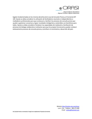 … Negocie Mejores Resultados!
… Mejores Procesos, Mejores Relaciones!
Website http://oreluis.wix.com/orasi
Luis E. Ore Teléfono 986.375.900
Email oreluis@hotmail.com
Sin Consulta Previa se incrementa el riesgo de no implementar Proyectos de Inversión
legales fundamentadas en los mismos derechos de la Ley de Consulta Previa y el Convenio OIT
169. Quizás se deba considerar la utilización de facilitadores neutrales e independientes o
mediadores profesionales para que conduzcan y faciliten los procesos de consulta previa que
ayuden a gestionar consensos y lograr resultados inteligentes y sostenibles con beneficios para
todos. Quizás se deba considerar fortalecer las capacidades de mediación y facilitación de
procesos de dialogo colaborativo multiactor para que los propios funcionarios puedan conducir
exitosamente procesos de consulta previa y contribuir al crecimiento y desarrollo del país.
 