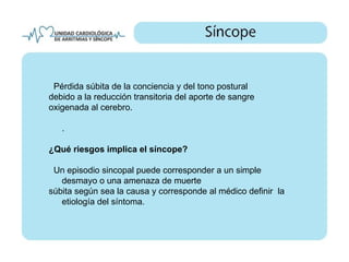 Pérdida súbita de la conciencia y del tono postural
debido a la reducción transitoria del aporte de sangre
oxigenada al cerebro.

   .

¿Qué riesgos implica el síncope?

 Un episodio sincopal puede corresponder a un simple
   desmayo o una amenaza de muerte
súbita según sea la causa y corresponde al médico definir la
   etiología del síntoma.
 