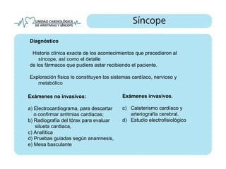 Diagnóstico

 Historia clínica exacta de los acontecimientos que precedieron al
    síncope, así como el detalle
de los fármacos que pudiera estar recibiendo el paciente.

Exploración física lo constituyen los sistemas cardíaco, nervioso y
   metabólico

Exámenes no invasivos:                    Exámenes invasivos.

a) Electrocardiograma, para descartar     c) Cateterismo cardíaco y
   o confirmar arritmias cardiacas;          arteriografía cerebral.
b) Radiografía del tórax para evaluar     d) Estudio electrofisiológico
   silueta cardiaca,
c) Analítica
d) Pruebas guiadas según anamnesis,
e) Mesa basculante
 