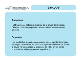 Tratamiento

 El tratamiento definitivo depende de la causa del síncope.
Debe recordarse que pueden existir varios mecanismos de
síncope.


Pronóstico

  La mortalidad a un año después del primer evento de síncope
de origen cardíaco es de 20 a 30%; aproximadamente de 5% si
la causa no es cardiaca, y alrededor de 10%, en las series
hospitalarias, si la causa no es identificada.
 
