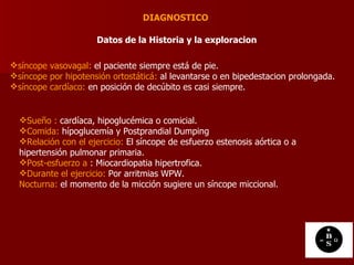 DIAGNOSTICO  Datos de la Historia y la exploracion   síncope vasovagal:  el paciente siempre está de pie. síncope por hipotensión ortostáticá:  al levantarse o en bipedestacion prolongada. síncope cardíaco:  en posición de decúbito es casi siempre.  Sueño :  cardíaca, hipoglucémica o comicial. Comida:  hípoglucemía y Postprandial Dumping  Relación con el ejercicio:  El síncope de esfuerzo estenosis aórtica o a hipertensión pulmonar primaria. Post-esfuerzo a  : Miocardiopatia hipertrofica. Durante el ejercicio:  Por arritmias WPW. Nocturna:  el momento de la micción sugiere un síncope miccional.  