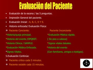 Evaluación de la escena / las 5 preguntas. Impresión General del paciente. Evaluación Inicial :  A, B, C, D Y E. Historia enfocada/ Evaluación Física: Paciente Conciente:   Paciente Inconciente   * Historia/queja principal.  * Evaluación Médica rápida. * Historia del evento /OPQRST.  ( De pies a cabeza) * Historia Clínica / SAMPLE.  * Signos vitales básales. * Evaluación Médica Enfocada.  * Historia del evento * Signos Vitales.  (Con familiares, amigos o testigos). 5.Evaluaciòn Continúa:   Paciente critico cada 5 minutos. Paciente estable cada 15 minutos. Evaluaciòn del Paciente 
