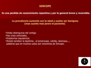 Es una perdida de conocimiento repentina y por lo general breve y reversible.   SINCOPE La prevalencia aumenta con la edad y suelen ser benignos (mas cuanto mas joven el paciente)   Debe distinguirse del vertigo. las crisis comiciales. trastornos siquiatricos. Existe tambien la lipotimia , el presincope, vahido, desmayo.... palabras que en muchos casos son sinonimas de Sincope.  