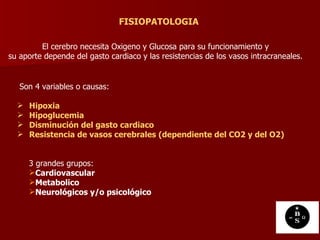 FISIOPATOLOGIA El cerebro necesita Oxigeno y Glucosa para su funcionamiento y su aporte depende del gasto cardiaco y las resistencias de los vasos intracraneales.  Son 4 variables o causas:  Hipoxia  Hipoglucemia  Disminución del gasto cardiaco  Resistencia de vasos cerebrales (dependiente del CO2 y del O2)   3 grandes grupos: Cardiovascular   Metabolico   Neurológicos y/o psicológico   