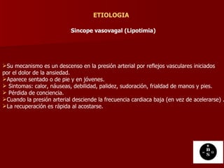 ETIOLOGIA Sincope vasovagal (Lipotimia)   Su mecanismo es un descenso en la presión arterial por reflejos vasculares iniciados  por el dolor de la ansiedad. Aparece sentado o de pie y en jóvenes. Sintomas: calor, náuseas, debilidad, palidez, sudoración, frialdad de manos y pies. Pérdida de conciencia. Cuando la presión arterial desciende la frecuencia cardiaca baja (en vez de acelerarse) .  La recuperación es rápida al acostarse.  