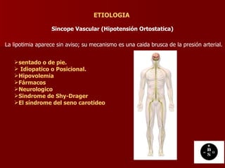 Sincope Vascular (Hipotensión Ortostatica) ETIOLOGIA La lipotimia aparece sin aviso; su mecanismo es una caida brusca de la presión arterial.  sentado o de pie. Idiopatico o Posicional.   Hipovolemia   Fármacos   Neurologico   Sindrome de Shy-Drager   El síndrome del seno carotideo   