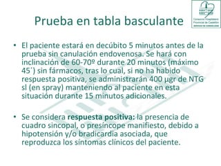 Prueba en tabla basculante  El paciente estará en decúbito 5 minutos antes de la prueba sin canulación endovenosa. Se hará con inclinación de 60-70º durante 20 minutos (máximo 45´) sin fármacos, tras lo cual, si no ha habido respuesta positiva, se administrarán 400 μgr de NTG sl (en spray) manteniendo al paciente en esta situación durante 15 minutos adicionales.  Se considera  respuesta positiva:  la presencia de cuadro sincopal, o presíncope manifiesto, debido a hipotensión y/o bradicardia asociada, que reproduzca los síntomas clínicos del paciente.  