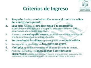 Criterios de Ingreso Sospecha  fundada de  obstrucción severa al tracto de salida del ventrículo izquierdo .  Sospecha  fundada de  bradiarritmia o taquiarritmia  especialmente si el episodio sincopal ha sido brusco y en el ECG observamos alteraciones sugestivas. Presencia de  cardiopatía severa , especialmente antecedentes de infarto de miocardio o de miocardiopatía.  Antecedentes familiares  (primer grado) de  muerte súbita . Síncope que ha producido un  traumatismo grave . M últiples   episodios sincopales en un corto periodo de tiempo. Pacientes portadores de  marcapasos o desfibrilador implantable  (SIEMPRE QUE SE PUEDA EL INGRESO DEBERÁ DE SER EN UN HOSPITAL CON POSIBILIDADES DE INTERROGAR EL APARATO, PREFERIBLEMENTE DONDE SE IMPLANTÓ).  CRITERIOS DE INGRESO : 