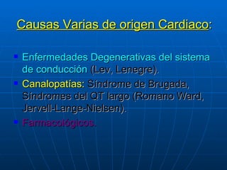 Causas Varias de origen Cardiaco : Enfermedades Degenerativas del sistema de conducción   (Lev, Lenegre). Canalopatías:   Síndrome de Brugada,   Síndromes del QT largo   (Romano Ward, Jervell-Lange-Nielsen). Farmacológicos. 