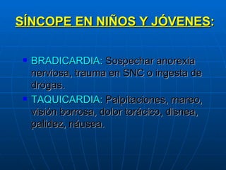 SÍNCOPE EN NIÑOS Y JÓVENES : BRADICARDIA:  Sospechar anorexia nerviosa, trauma en SNC o ingesta de drogas. TAQUICARDIA:  Palpitaciones, mareo, visión borrosa, dolor torácico, disnea, palidez, náusea. 