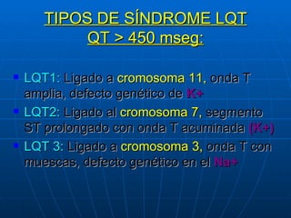 TIPOS DE SÍNDROME LQT QT > 450 mseg: LQT1:  Ligado a  cromosoma 11,  onda T amplia, defecto genético de  K+ LQT2:  Ligado al  cromosoma 7,  segmento ST prolongado con onda T acuminada  (K+) LQT 3:  Ligado a  cromosoma 3,  onda T con muescas, defecto genético en el  Na+ 