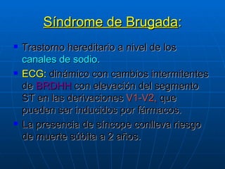 Síndrome de Brugada : Trastorno hereditario a nivel de los  canales de sodio. ECG:  dinámico con cambios intermitentes de  BRDHH  con elevación del segmento ST en las derivaciones  V1-V2,  que pueden ser inducidos por fármacos. La presencia de síncope conlleva riesgo de muerte súbita a 2 años. 