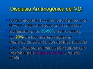 Displasia Arritmogénica del VD: Cardiomiopatía del ventrículo derecho con fibrosis o tejido adiposo en los miocitos. Es familiar en un  30-50%  de los casos. Un  20%  de las muertes súbitas en menores de 35 años son debidas a DAVD C.C.: Síncope, arritmias ventriculares con morfología de  Bloqueo Rama  y muerte súbita. 