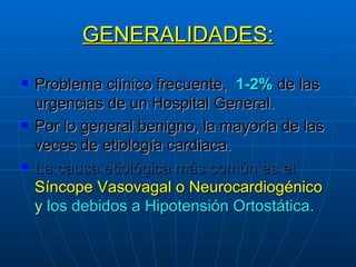 GENERALIDADES: Problema clínico frecuente,  1-2%  de las urgencias de un Hospital General. Por lo general benigno, la mayoría de las veces de etiología cardiaca. La causa etiológica más común es el   Síncope Vasovagal o Neurocardiogénico   y  los debidos a Hipotensión Ortostática. 