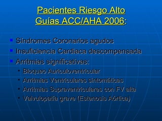Pacientes Riesgo Alto Guías ACC/AHA 2006 : Síndromes Coronarios agudos Insuficiencia Cardiaca descompensada Arritmias significativas:  Bloqueo Auriculoventricular Arritmias Ventriculares sintomáticas  Arritmias Supraventriculares con FV alta Valvulopatía grave (Estenosis Aórtica) 