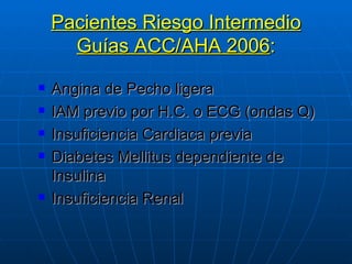 Pacientes Riesgo Intermedio Guías ACC/AHA 2006 : Angina de Pecho ligera IAM previo por H.C. o ECG (ondas Q) Insuficiencia Cardiaca previa Diabetes Mellitus dependiente de Insulina Insuficiencia Renal 
