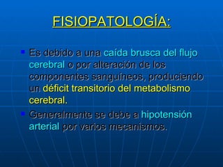 FISIOPATOLOGÍA: Es debido a una  caída brusca del flujo cerebral   o por alteración de los componentes sanguíneos, produciendo un  déficit transitorio del metabolismo cerebral. Generalmente se debe a  hipotensión arterial  por varios mecanismos. 