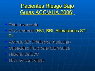 Pacientes Riesgo Bajo Guías ACC/AHA 2006 :   Edad avanzada ECG anormal  (HVI, BRI, Alteraciones ST-T) Arritmia (Ej: Fibrilación Auricular) Capacidad Funcional disminuida Historia de EVC HAS no controlada 