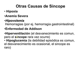 Otras Causas de Síncope •  Hipoxia Anemia Severa Hipovolemia  Hemorragias (por ej. hemorragia gastrointestinal) Enfermedad de Addison   Hiperventilación  (el desvanecimiento es comun, pero el  s í ncope  rara vez ocurre) •  Hipoglucemia  (la debilidad episódica es comun, el desvanecimiento es ocasional, el sincope es raro)     