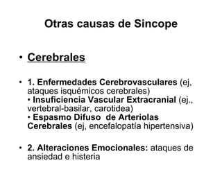 Otras causas de Sincope Cerebrales 1. Enfermedades   Cerebrovasculares  (ej, ataques isquémicos cerebrales) •  Insuficiencia Vascular Extracranial  (ej., vertebral-basilar, carotidea) •  Espasmo Difuso  de Arteriolas Cerebrales  (ej, encefalopatía hipertensiva) 2. Alteraciones Emocionales:  ataques de ansiedad e histeria 