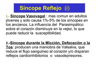 1.-   Síncope   Vasovagal  : mas comun en adultos jóvenes y solo causa 1%-5% de los síncopes en los ancianos. La influencia del  Parasimpático sobre el corazón disminuye en la vejez, lo que puede reducir la  susceptibilidad.  2 .- Síncope durante la Micción, Defecación o la Tos : producen una maniobra de Valsalva, que reduce el flujo sanguineo al corazón y/o disparan reflejos cardioinhibitorios  o  vasodepresores.   Síncope Reflejo   (i) 
