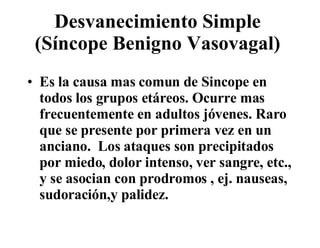 Desvanecimiento Simple  (Síncope Benigno Vasovagal)  Es la causa mas comun de Sincope en todos los grupos etáreos. Ocurre mas frecuentemente en adultos jóvenes. Raro que se presente por primera vez en un anciano.  Los ataques son precipitados por miedo, dolor intenso, ver sangre, etc., y se asocian con prodromos , ej. nauseas, sudoración,y palidez.  