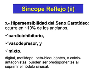 3 .- Hipersensibilidad del Seno Carotídeo :  ocurre en ~10% de los ancianos.  cardioinhibitorio,  vasodepresor, y  mixto .  digital, metildopa, beta-bloqueantes, o calcio-antagonistas: pueden ser predisponentes al suprimir el nódulo sinusal. Síncope Reflejo (ii) 