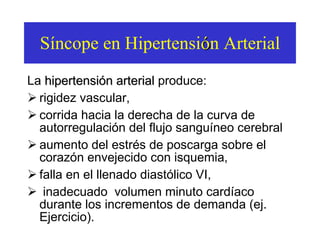 S í ncope en Hipertensi ó n Arterial La  hipertensión arterial  produce: rigidez vascular,  corrida hacia la derecha de la curva de autorregulación del flujo sanguíneo cerebral aumento del estrés de poscarga sobre el corazón envejecido con isquemia,  falla en el llenado diastólico VI,  inadecuado  volumen minuto cardíaco durante los incrementos de demanda (ej. Ejercicio).   