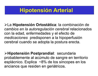 La  Hipotensión Ortostática : la combinación de  cambios en la autoregulación   cerebral  relacionados con la edad, enfermedades y el efecto de  medicaciones   predisponen a la hipoperfusión cerebral cuando se adopta la postura erecta. Hipotensión Postprandial :  secundaria probablemente al acúmulo de sangre en territorio esplácnico. Explica  ~8% de los síncopes en los ancianos que residen en geriátricos.   Hipotensión Arterial   