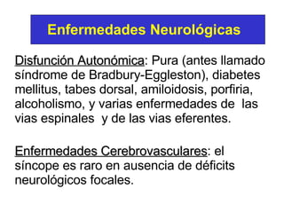 Disfunción Autonómica : Pura (antes llamado síndrome de Bradbury-Eggleston), diabetes mellitus, tabes dorsal, amiloidosis, porfiria, alcoholismo, y varias enfermedades de  las vias espinales  y de las vias eferentes.   Enfermedades Cerebrovasculares : el síncope es raro en ausencia de déficits neurológicos focales.  Enfermedades   Neurológicas 