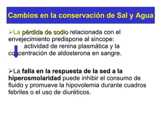 La  pérdida de sodio   relacionada con el envejecimiento predispone al sincope:   actividad de renina plasmática y la  concentración de aldosterona en sangre. La  falla en la respuesta de la sed a la hiperosmolaridad  puede inhibir el consumo de fluido y promueve la hipovolemia durante cuadros febriles o el uso de diuréticos. Cambios en la conservación de Sal y Agua 