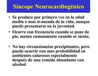 Síncope Neurocardiog é nico Se produce por primera vez en la edad media o mas avanzada de la vida, aunque puede presentarse en la juventud.  Ocurre con frecuencia cuando se pone de pie, menos comunmente cuando se sienta.  No hay circunstancias precipitantes, pero puede ocurrir con mas probabilidad en ambientes calurosos especialmente después de una comida abundante con alcohol.  