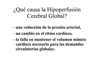 ¿Qué causa la Hipoperfusión Cerebral Global? una reducción de la presión arterial,  un cambio en el ritmo cardíaco,  la falla en mantener el volumen minuto cardiaco necesario para las demandas circulatorias globales.  