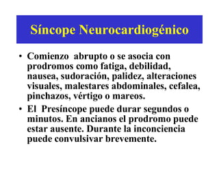 Síncope Neurocardiogénico Comienzo  abrupto o se asocia con prodromos como fatiga, debilidad, nausea, sudoración, palidez, alteraciones visuales, malestares abdominales, cefalea, pinchazos, vértigo o mareos. El  Pres í ncope puede durar segundos o minutos. En ancianos el prodromo puede estar ausente. Durante la inconciencia puede convulsivar brevemente.  