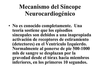 Mecanismo del Síncope Neurocardiogénico No es conocido completamente.  Una teoría sostiene que los episodios sincopales son debidos a una inapropiada activación de receptores de estiramiento (detectores) en el Ventriculo Izquierdo. Normalmente al ponerse de pie 500-1000 mls de sangre se desplazan por la gravedad desde el tórax hacia miembros inferiores, en los primeros 10 segundos. 