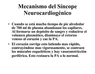 Mecanismo del Síncope Neurocardiogénico Cuando se está mucho tiempo de pie alrededor de 700 ml de plasma abandonan los capilares.  Al formarse un depósito de sangre y reducirse el volumen plasmático, disminuye el retorno venoso al corazón y cae la PA.  El corazón corrige esto latiendo mas rápido, contrayéndose mas vigorosamente, se contraen los músculos esquel é ticos y hay vasoconstricción periférica. Esto restaura la PA a lo normal.   