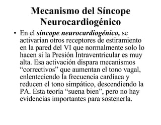 Mecanismo del Síncope Neurocardiogénico En el  síncope neurocardiogénico,  se activarían otros receptores de estiramiento en la pared del VI que normalmente solo lo hacen si la Presión Intraventricular es muy alta. Esa activación dispara mecanismos “correctivos” que aumentan el tono vagal, enlenteciendo la frecuencia cardíaca y reducen el tono simpático, descendiendo la PA. Esta teoría “suena bien”, pero no hay evidencias importantes para sostenerla.  