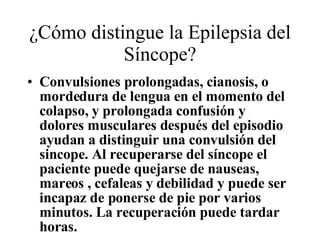 ¿Cómo distingue la Epilepsia del Síncope? Convulsiones prolongadas, cianosis, o mordedura de lengua en el momento del  colapso, y prolongada confusión y dolores musculares después del episodio ayudan a distinguir una convulsión del sincope. Al recuperarse del s í ncope el paciente puede quejarse de nauseas, mareos , cefaleas y debilidad y puede ser incapaz de ponerse de pie por varios minutos. La recuperación puede tardar horas. 