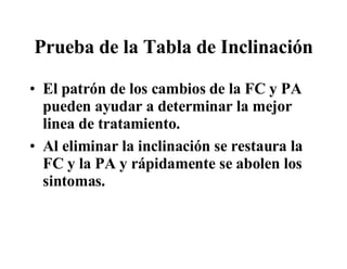 Prueba de la Tabla de Inclinación El patrón de los cambios de la FC y PA pueden ayudar a determinar la mejor linea de tratamiento.  Al eliminar la inclinación se restaura la FC y la PA y r á pidamente se abolen los sintomas.  