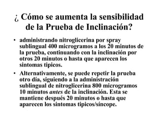 ¿  C ó mo se aumenta la sensibilidad de la Prueba de Inclinaci ó n? administrando nitroglicerina por spray sublingual 400 microgramos a los 20 minutos de la prueba, continuando con la inclinación por otros 20 minutos o hasta que aparecen los sintomas tipicos.  Alternativamente, se puede repetir la prueba otro día, siguiendo a la administración sublingual de nitroglicerina 800 microgramos 10 minutos  antes  de la inclinación. Esta se mantiene después 20 minutos o hasta que aparecen los sintomas tipicos/s í ncope. 