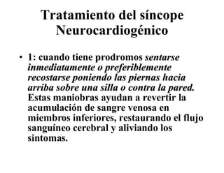 Tratamiento del síncope Neurocardiogénico 1: cuando tiene prodromos  sentarse inmediatamente o preferiblemente recostarse poniendo las piernas hacia arriba sobre una silla o contra la pared.  Estas maniobras ayudan a revertir la acumulación de sangre venosa en miembros inferiores, restaurando el flujo sanguíneo cerebral y aliviando los sintomas.  