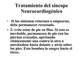 Tratamiento del síncope Neurocardiogénico Si los sintomas retornan o empeoran, debe permanecer recostado.  2: evite estar de pie en filas. Si esto es inevitable, permanezca de pie con las piernas cruzadas, apretando rítmicamente una contra la otra o movi é ndose hacia delante y atrás sobre los pies. Esto bombea la sangre hacia el tórax.  